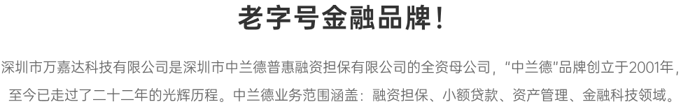 万嘉达为中兰德普惠融资担保全资母公司，“中兰德”品牌创立于2001年，至今已走过了二十二年的光辉历程。   中兰德业务范围涵盖：融资担保、小额贷款、资产管理、金融科技领域。